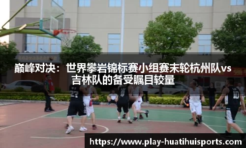 巅峰对决:世界攀岩锦标赛小组赛末轮杭州队vs吉林队的备受瞩目较量